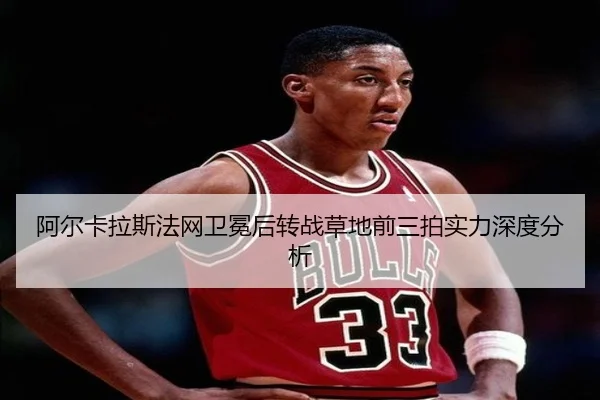 阿尔卡拉斯法网卫冕后转战草地前三拍实力深度分析